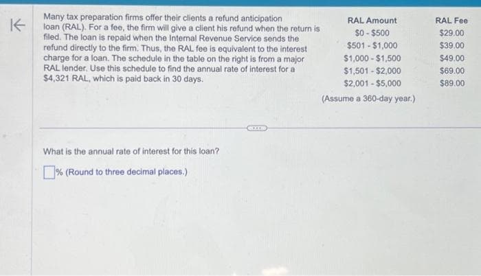 K
Many tax preparation firms offer their clients a refund anticipation
loan (RAL). For a fee, the firm will give a client his refund when the return is
filed. The loan is repaid when the Internal Revenue Service sends the
refund directly to the firm. Thus, the RAL fee is equivalent to the interest
charge for a loan. The schedule in the table on the right is from a major
RAL lender. Use this schedule to find the annual rate of interest for a
$4,321 RAL, which is paid back in 30 days.
What is the annual rate of interest for this loan?
% (Round to three decimal places.)
RAL Amount
$0-$500
$501 - $1,000
$1,000 - $1,500
$1,501-$2,000
$2,001 - $5,000
(Assume a 360-day year.)
RAL Fee
$29.00
$39.00
$49.00
$69.00
$89.00