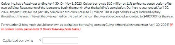 Culver Inc. has a fiscal year ending April 30. On May 1, 2023, Culver borrowed $10 million at 11% to finance construction of its
own building. Repayments of the loan are to begin the month after the building's completion. During the year ended April 30,
2024, expenditures for the partially completed structure totalled $7 million. These expenditures were incurred evenly
throughout the year. Interest that was earned on the part of the loan that was not expended amounted to $482,000 for the year.
For situation 3, how much should be shown as capitalized borrowing costs on Culver's financial statements at April 30, 2024? (If
an answer is zero, please enter O. Do not leave any fields blank.)
Capitalized borrowing $