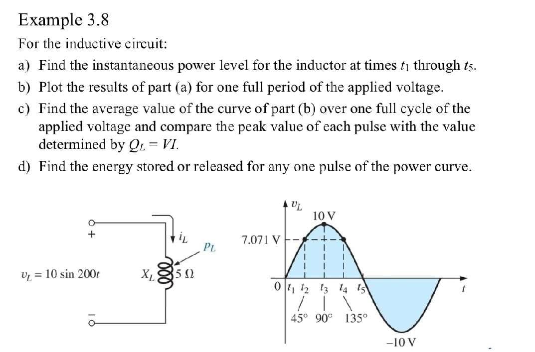 Example 3.8
For the inductive circuit:
a) Find the instantaneous power level for the inductor at times t₁ through t5.
b) Plot the results of part (a) for one full period of the applied voltage.
c) Find the average value of the curve of part (b) over one full cycle of the
applied voltage and compare the peak value of each pulse with the value
determined by QL = VI.
d) Find the energy stored or released for any one pulse of the power curve.
+
V₁ = 10 sin 200t
XL 5Ω
PL
7.071 V
AUL
10 V
0 11 12 13 14 15
45° 90° 135°
-10 V