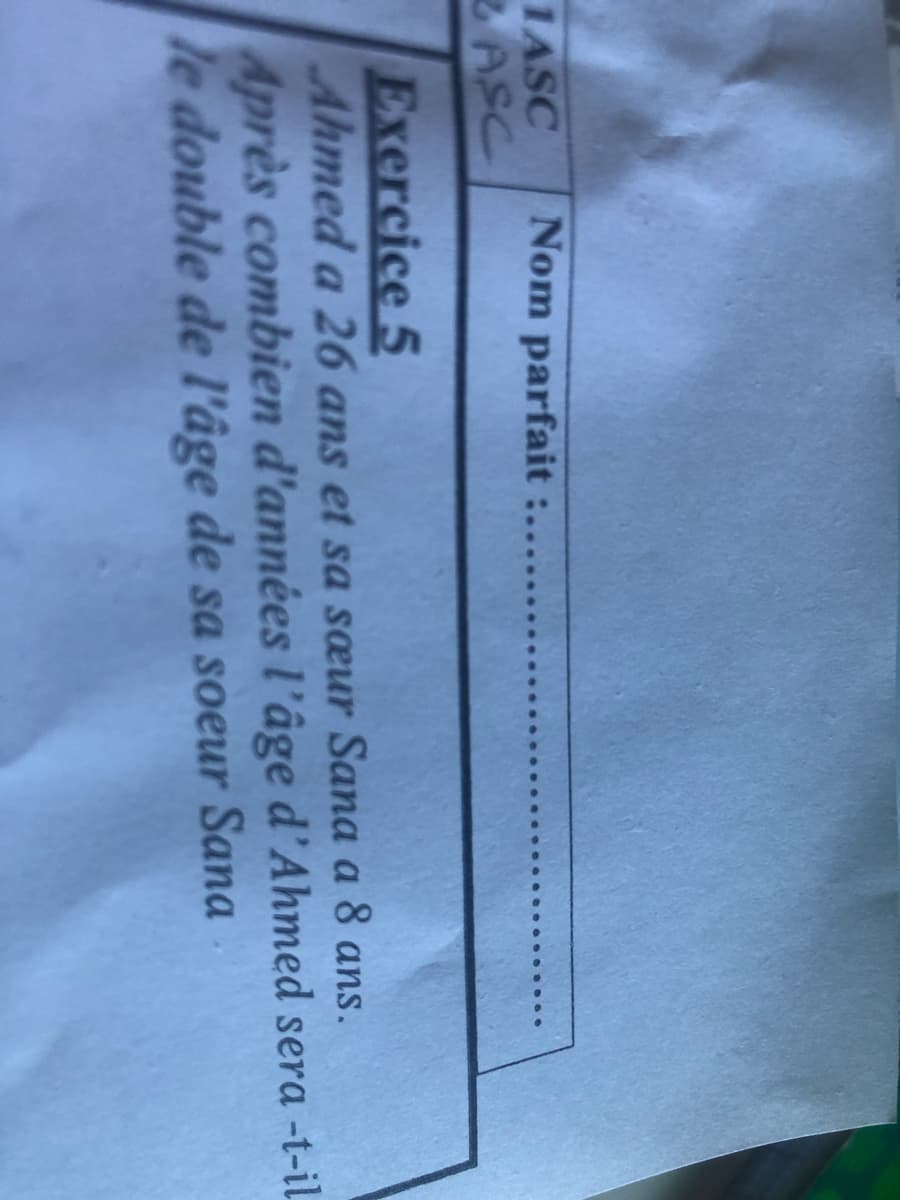 1ASC Nom parfait :.....
ASC
Exercice 5
Ahmed a 26 ans et sa sœur Sana a 8 ans.
Après combien d'années l'âge d'Ahmed sera -t-il
le double de l'âge de sa soeur Sana