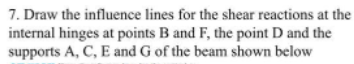 7. Draw the influence lines for the shear reactions at the
internal hinges at points B and F, the point D and the
supports A, C, E and G of the beam shown below