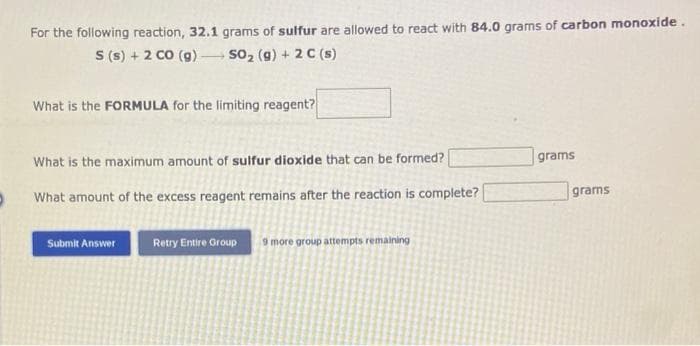 For the following reaction, 32.1 grams of sulfur are allowed to react with 84.0 grams of carbon monoxide.
S (s) + 2 CO (g) -
SO₂ (g) + 2 C (s)
What is the FORMULA for the limiting reagent?
What is the maximum amount of sulfur dioxide that can be formed?
What amount of the excess reagent remains after the reaction is complete?
Submit Answer
Retry Entire Group 9 more group attempts remaining
grams
grams