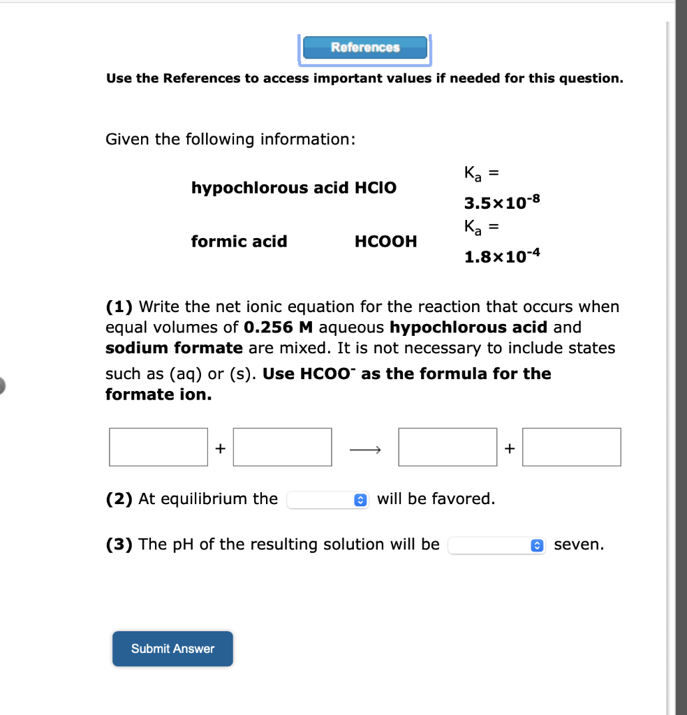 Use the References to access important values if needed for this question.
Given the following information:
References
hypochlorous acid HCIO
formic acid
+
HCOOH
(1) Write the net ionic equation for the reaction that occurs when
equal volumes of 0.256 M aqueous hypochlorous acid and
sodium formate are mixed. It is not necessary to include states
such as (aq) or (s). Use HCOO as the formula for the
formate ion.
Submit Answer
(2) At equilibrium the
(3) The pH of the resulting solution will be
Ka =
3.5x10-8
K₂ =
1.8x10-4
will be favored.
+
↑ seven.