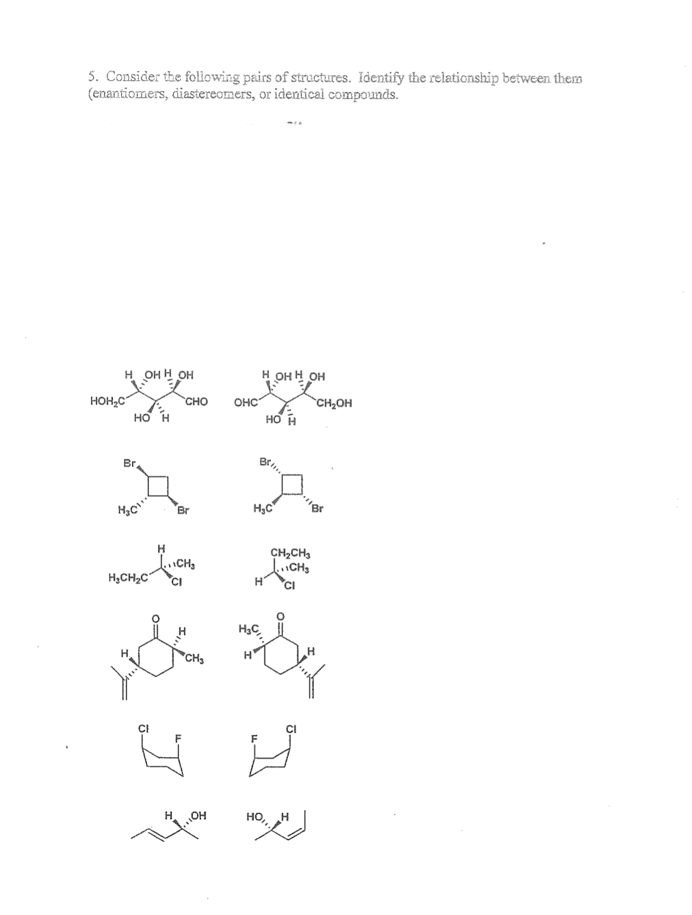 5. Consider the following pairs of structures. Identify the relationship between them
(enantiomers, diastereomers, or identical compounds.
HOH2C
H OH H OH
HO H
Br
H3C
Н
H
H₂CH₂C CI
Br
H
CHO
CH3
I
CH3
OH
OHC
Н
H OH H OH
Bell!!
H3C,
HO H
Н.С
H
CH₂CH3
CH3
CI
HỌ,H
CH₂OH
Br