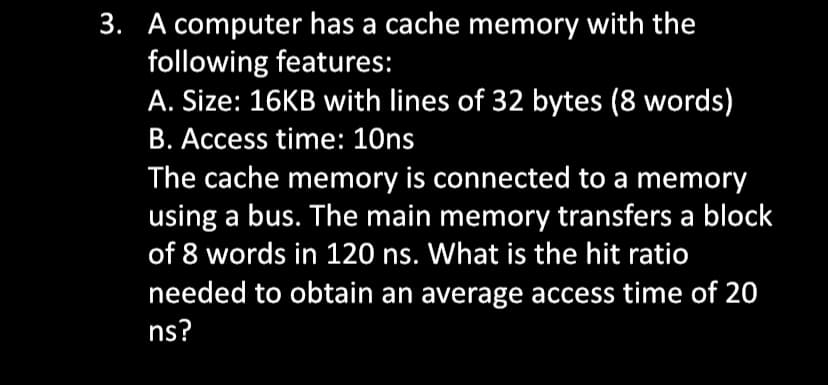 3. A computer has a cache memory with the
following features:
A. Size: 16KB with lines of 32 bytes (8 words)
B. Access time: 10ns
The cache memory is connected to a memory
using a bus. The main memory transfers a block
of 8 words in 120 ns. What is the hit ratio
needed to obtain an average access time of 20
ns?