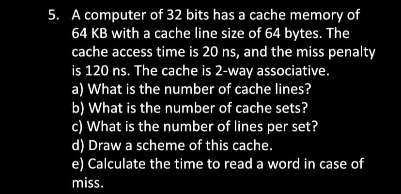 5. A computer of 32 bits has a cache memory of
64 KB with a cache line size of 64 bytes. The
cache access time is 20 ns, and the miss penalty
is 120 ns. The cache is 2-way associative.
a) What is the number of cache lines?
b) What is the number of cache sets?
c) What is the number of lines per set?
d) Draw a scheme of this cache.
e) Calculate the time to read a word in case of
miss.