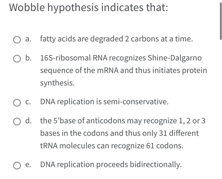 Wobble hypothesis indicates that:
a. fatty acids are degraded 2 carbons at a time.
O b. 16S-ribosomal RNA recognizes Shine-Dalgarno
sequence of the mRNA and thus initiates protein
synthesis.
O C.
DNA replication is semi-conservative.
d.
the 5'base of anticodons may recognize 1, 2 or 3
bases in the codons and thus only 31 different
tRNA molecules can recognize 61 codons.
e. DNA replication proceeds bidirectionally.