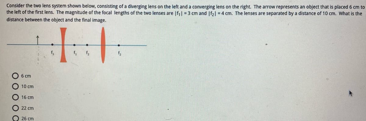 Consider the two lens system shown below, consisting of a diverging lens on the left and a converging lens on the right. The arrow represents an object that is placed 6 cm to
the left of the first lens. The magnitude of the focal lengths of the two lenses are |f₁| =3 cm and If₂|=4 cm. The lenses are separated by a distance of 10 cm. What is the
distance between the object and the final image.
11
f₂
f₂ f₂
0 0 0 0 С
6 cm
10 cm
16 cm
22 cm
26 cm