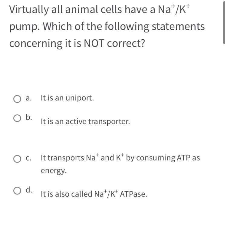 Virtually all animal cells have a Na*/K*
pump. Which of the following statements
concerning it is NOT correct?
a.
O b.
C.
O d.
It is an uniport.
It is an active transporter.
It transports Na* and K* by consuming ATP as
energy.
It is also called Na+/K* ATPase.