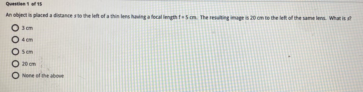 Question 1 of 15
An object is placed a distance s to the left of a thin lens having a focal length f= 5 cm. The resulting image is 20 cm to the left of the same lens. What is s?
3 cm
4 cm
5 cm
20 cm
None of the above
O
O
