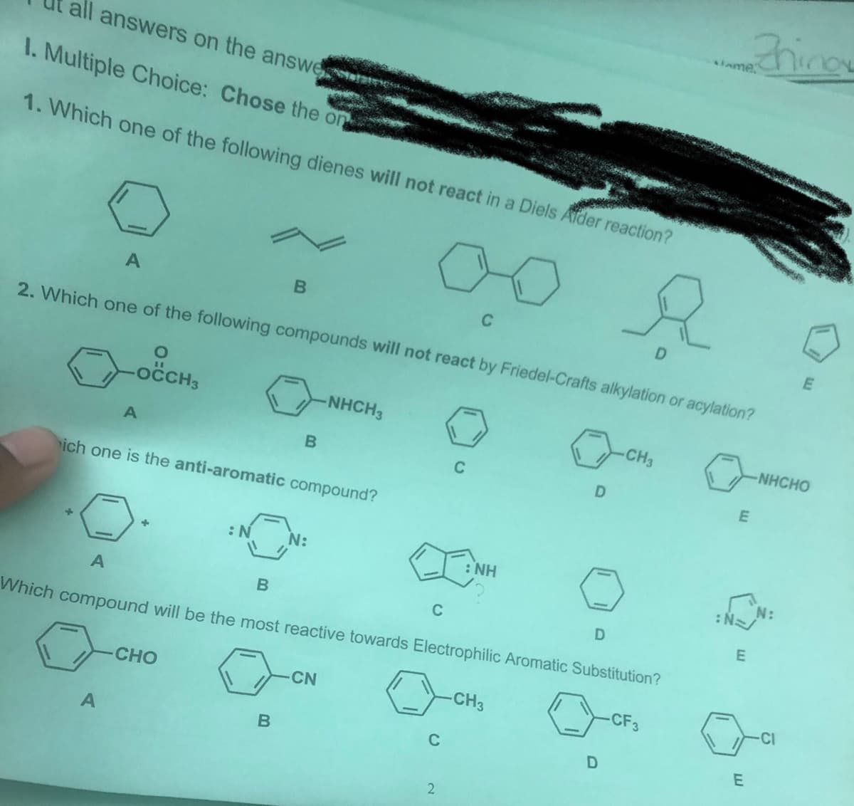 Zhino
slame.
all answers on the answe
I. Multiple Choice: Chose the on
1. Which one of the following dienes will not react in a Diels Afder reaction?
C
D
E
2. Which one of the following compounds will not react by Friedel-Crafts alkylation or acylation?
NHCH3
CH3
NHCHO
C
D
ich one is the anti-aromatic compound?
:N
N:
: NH
C
Which compound will be the most reactive towards Electrophilic Aromatic Substitution?
CHO
CN
CH3
CF3
CI
C
2
