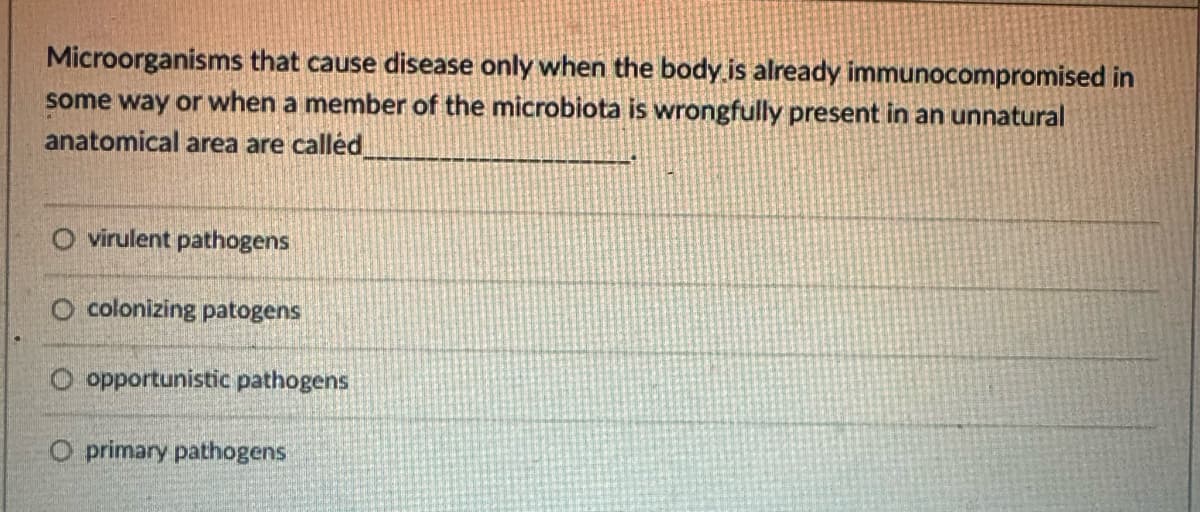 Microorganisms that cause disease only when the body is already immunocompromised in
some way or when a member of the microbiota is wrongfully present in an unnatural
anatomical area are called
O virulent pathogens
O colonizing patogens
O opportunistic pathogens
O primary pathogens