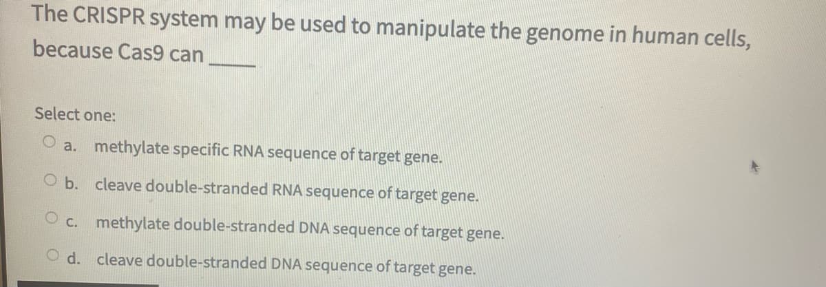 The CRISPR system may be used to manipulate the genome in human cells,
because Cas9 can
Select one:
O a. methylate specific RNA sequence of target gene.
O b. cleave double-stranded RNA sequence of target gene.
O c. methylate double-stranded DNA sequence of target gene.
O d. cleave double-stranded DNA sequence of target gene.
