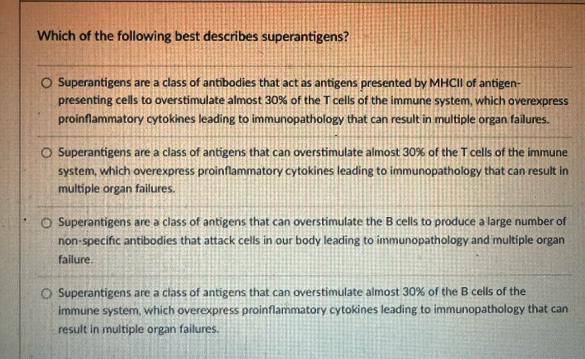 Which of the following best describes superantigens?
O Superantigens are a class of antibodies that act as antigens presented by MHCII of antigen-
presenting cells to overstimulate almost 30% of the T cells of the immune system, which overexpress
proinflammatory cytokines leading to immunopathology that can result in multiple organ failures.
O Superantigens are a class of antigens that can overstimulate almost 30% of the T cells of the immune
system, which overexpress proinflammatory cytokines leading to immunopathology that can result in
multiple organ failures.
O Superantigens are a class of antigens that can overstimulate the B cells to produce a large number of
non-specific antibodies that attack cells in our body leading to immunopathology and multiple organ
failure.
O Superantigens are a class of antigens that can overstimulate almost 30% of the B cells of the
immune system, which overexpress proinflammatory cytokines leading to immunopathology that can
result in multiple organ failures.