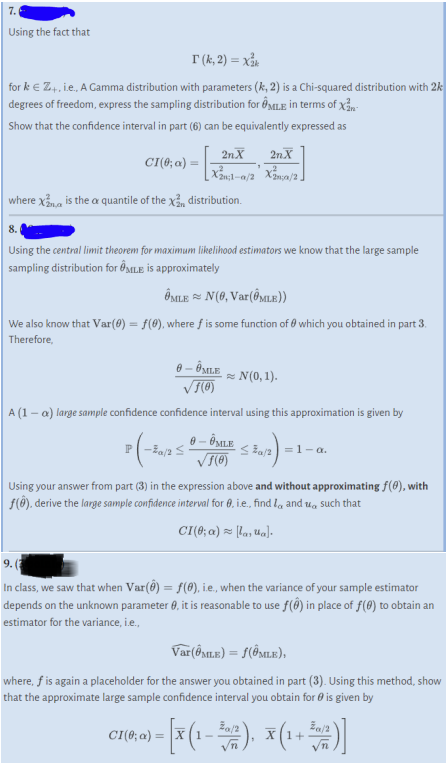 7.
Using the fact that
T (k, 2) = Xak
for k € Z+, i.e., A Gamma distribution with parameters (k, 2) is a Chi-squared distribution with 2k
degrees of freedom, express the sampling distribution for MLE in terms of Xan
Show that the confidence interval in part (6) can be equivalently expressed as
CI(0; a)
- [2
2n.X
2n.X
[X₂1-a/2 X²/2]
where X is the a quantile of the x distribution.
8.
Using the central limit theorem for maximum likelihood estimators we know that the large sample
sampling distribution for MILE is approximately
P(-20/255
1
OMLEN(0, Var(@MLE))
We also know that Var(0) = f(0), where f is some function of which you obtained in part 3.
Therefore,
0 - ⓇMLE
√1(0)
A (1-a) large sample confidence confidence interval using this approximation is given by
0 - ⓇMLE
√1(0)
CI(0; a) =
≈N(0, 1).
≤a/2=1-a.
Using your answer from part (3) in the expression above and without approximating f(0), with
f(0), derive the large sample confidence interval for 0, i.e., find and such that
CI(0; a) [lasua].
9. (
In class, we saw that when Var(8) = f(0), i.e., when the variance of your sample estimator
depends on the unknown parameter 0, it is reasonable to use f() in place of f(0) to obtain an
estimator for the variance, i.e.,
Var(ÔMLE) = f(ÔMLE),
where, f is again a placeholder for the answer you obtained in part (3). Using this method, show
that the approximate large sample confidence interval you obtain for is given by
− [x (1 – ²00), X (1 + ³07 )]