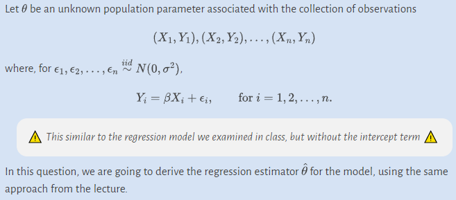 Let be an unknown population parameter associated with the collection of observations
(X₁,Y₁), (X2, Y₂), ..., (Xn, Yn)
iid
where, for €1, €2,..., En ~ N(0,0²),
Y₁ = 3X₁ + €₁,
for i=1,2,..., n.
This similar to the regression model we examined in class, but without the intercept term
In this question, we are going to derive the regression estimator for the model, using the same
approach from the lecture.