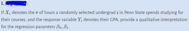 1.
If X, denotes the # of hours a randomly selected undergrad i in Penn State spends studying for
their courses, and the response variable Y₁ denotes their GPA, provide a qualitative interpretation
for the regression paramters Bo, 3₁.