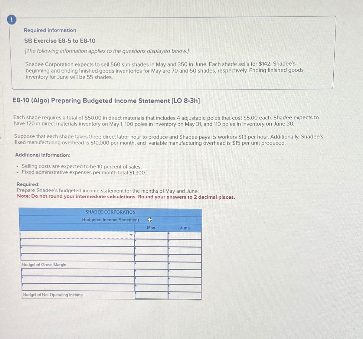 Required information
SB Exercise E8-5 to E8-10
[The following information applies to the questions displayed below.]
Shadee Corporation expects to sell 560 sun shades in May and 350 in June. Each shade sells for $142. Shadee's
beginning and ending finished goods inventories for May are 70 and 50 shades, respectively. Ending finished goods
inventory for June will be 55 shades.
E8-10 (Algo) Preparing Budgeted Income Statement [LO 8-3h]
Each shade requires a total of $50.00 in direct materials that includes 4 adjustable poles that cost $5.00 each. Shadee expects to
have 120 in direct materials inventory on May 1, 100 poles in inventory on May 31, and 110 poles in inventory on June 30.
Suppose that each shade takes three direct labor hour to produce and Shadee pays its workers $13 per hour. Additionally, Shadee's
fixed manufacturing overhead is $10,000 per month, and variable manufacturing overhead is $15 per unit produced.
Additional information:
.
Selling costs are expected to be 10 percent of sales.
B
Fixed administrative expenses per month total $1,300.
Required:
Prepare Shadee's budgeted income statement for the months of May and June.
Note: Do not round your intermediate calculations. Round your answers to 2 decimal places.
Budgeted Gross Margin
Budgeted Net Operating Income
SHADEE CORPORATION
Budgeted Income Statement
+
May
June