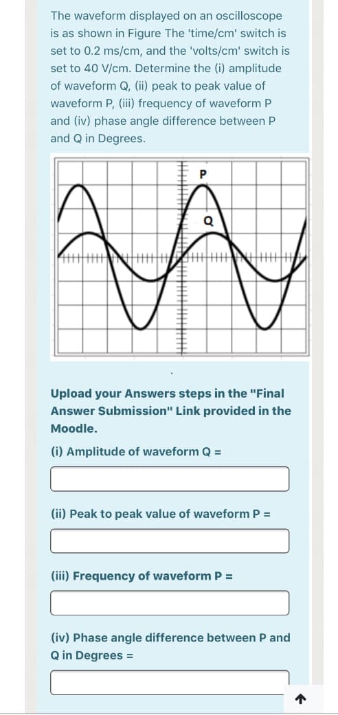 The waveform displayed on an oscilloscope
is as shown in Figure The 'time/cm' switch is
set to 0.2 ms/cm, and the 'volts/cm' switch is
set to 40 V/cm. Determine the (i) amplitude
of waveform Q, (ii) peak to peak value of
waveform P, (ii) frequency of waveform P
and (iv) phase angle difference between P
and Q in Degrees.
Upload your Answers steps in the "Final
Answer Submission" Link provided in the
Moodle.
(i) Amplitude of waveform Q =
(ii) Peak to peak value of waveform P =
(iii) Frequency of waveform P =
(iv) Phase angle difference between P and
Q in Degrees =
