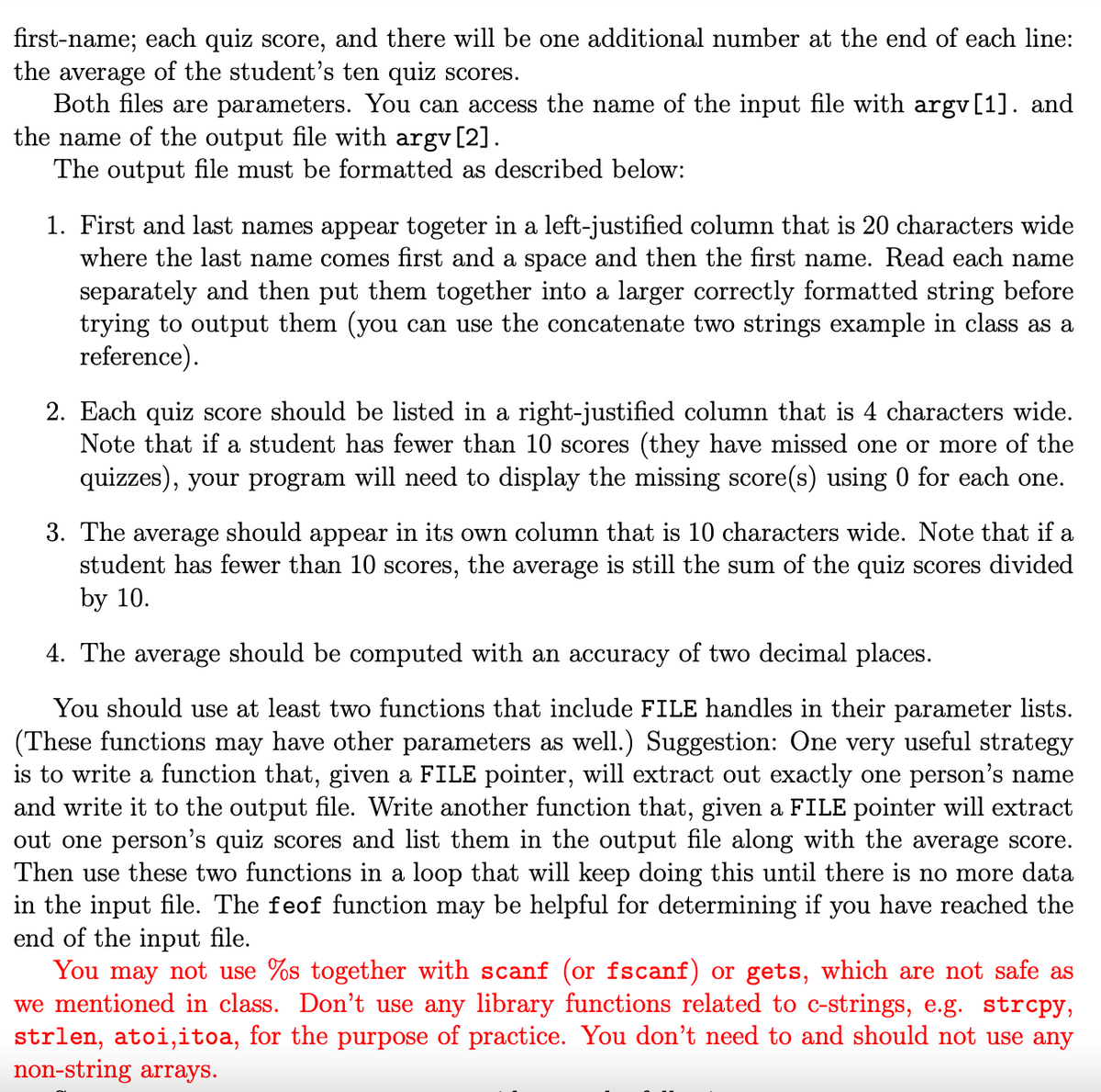 first-name; each quiz score, and there will be one additional number at the end of each line:
the average of the student's ten quiz scores.
Both files are parameters. You can access the name of the input file with argv[1]. and
the name of the output file with argv [2].
The output file must be formatted as described below:
1. First and last names appear togeter in a left-justified column that is 20 characters wide
where the last name comes first and a space and then the first name. Read each name
separately and then put them together into a larger correctly formatted string before
trying to output them (you can use the concatenate two strings example in class as a
reference).
2. Each quiz score should be listed in a right-justified column that is 4 characters wide.
Note that if a student has fewer than 10 scores (they have missed one or more of the
quizzes), your program will need to display the missing score(s) using 0 for each one.
3. The average should appear in its own column that is 10 characters wide. Note that if a
student has fewer than 10 scores, the average is still the sum of the quiz scores divided
by 10.
4. The average should be computed with an accuracy of two decimal places.
You should use at least two functions that include FILE handles in their parameter lists.
(These functions may have other parameters as we Suggestion: One very useful strategy
is to write a function that, given a FILE pointer, will extract out exactly one person's name
and write it to the output file. Write another function that, given a FILE pointer will extract
out one person's quiz scores and list them in the output file along with the average score.
Then use these two functions in a loop that will keep doing this until there is no more data
in the input file. The feof function may be helpful for determining if you have reached the
end of the input file.
You may not use %s together with scanf (or fscanf) or gets, which are not safe as
we mentioned in class. Don't use any library functions related to c-strings, e.g. strcpy,
strlen, atoi,itoa, for the purpose of practice. You don't need to and should not use any
non-string arrays.