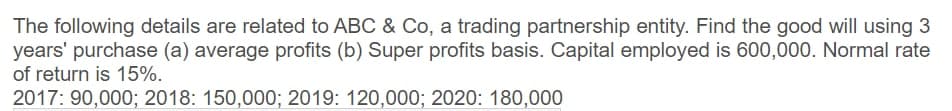 The following details are related to ABC & Co, a trading partnership entity. Find the good will using 3
years' purchase (a) average profits (b) Super profits basis. Capital employed is 600,000. Normal rate
of return is 15%.
2017: 90,000; 2018: 150,000; 2019: 120,000; 2020: 180,000
