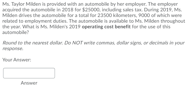 Ms. Taylor Milden is provided with an automobile by her employer. The employer
acquired the automobile in 2018 for $25000, including sales tax. During 2019, Ms.
Milden drives the automobile for a total for 23500 kilometers, 9000 of which were
related to employment duties. The automobile is available to Ms. Milden throughout
the year. What is Ms. Milden's 2019 operating cost benefit for the use of this
automobile?
Round to the nearest dollar. Do NOT write commas, dollar signs, or decimals in your
response.
Your Answer:
Answer