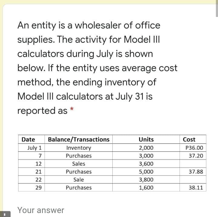 An entity is a wholesaler of office
supplies. The activity for Model III
calculators during July is shown
below. If the entity uses average cost
method, the ending inventory of
Model IIII calculators at July 31 is
reported as
Date
Balance/Transactions
Units
Cost
July 1
Inventory
2,000
P36.00
7
Purchases
3,000
37.20
12
Sales
3,600
21
Purchases
5,000
37.88
22
Sale
3,800
29
Purchases
1,600
38.11
Your answer

