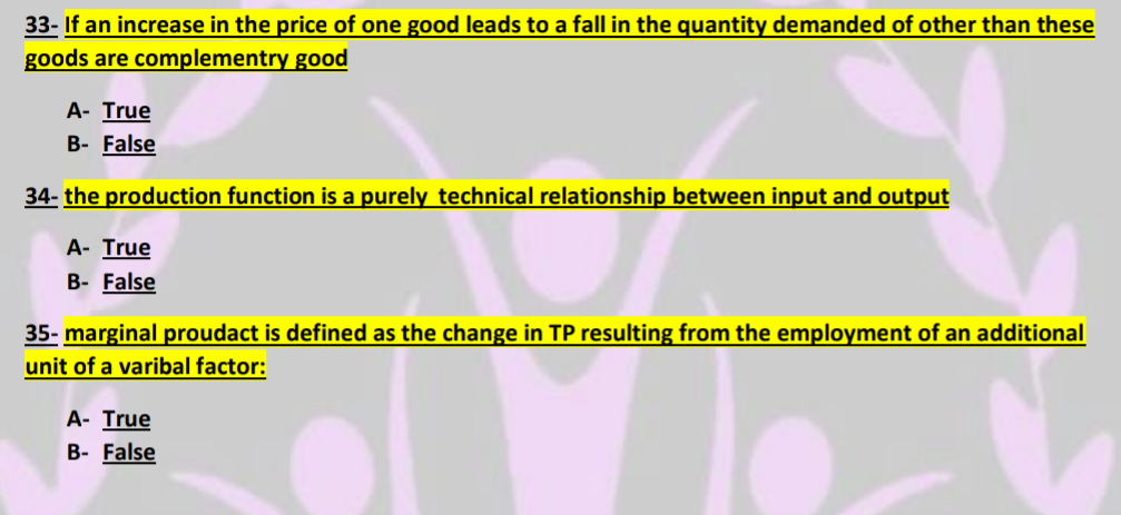 33- If an increase in the price of one good leads to a fall in the quantity demanded of other than these
goods are complementry good
A- True
B- False
34- the production function is a purely technical relationship between input and output
A- True
B- False
35- marginal proudact is defined as the change in TP resulting from the employment of an additional
unit of a varibal factor:
A- True
B- False