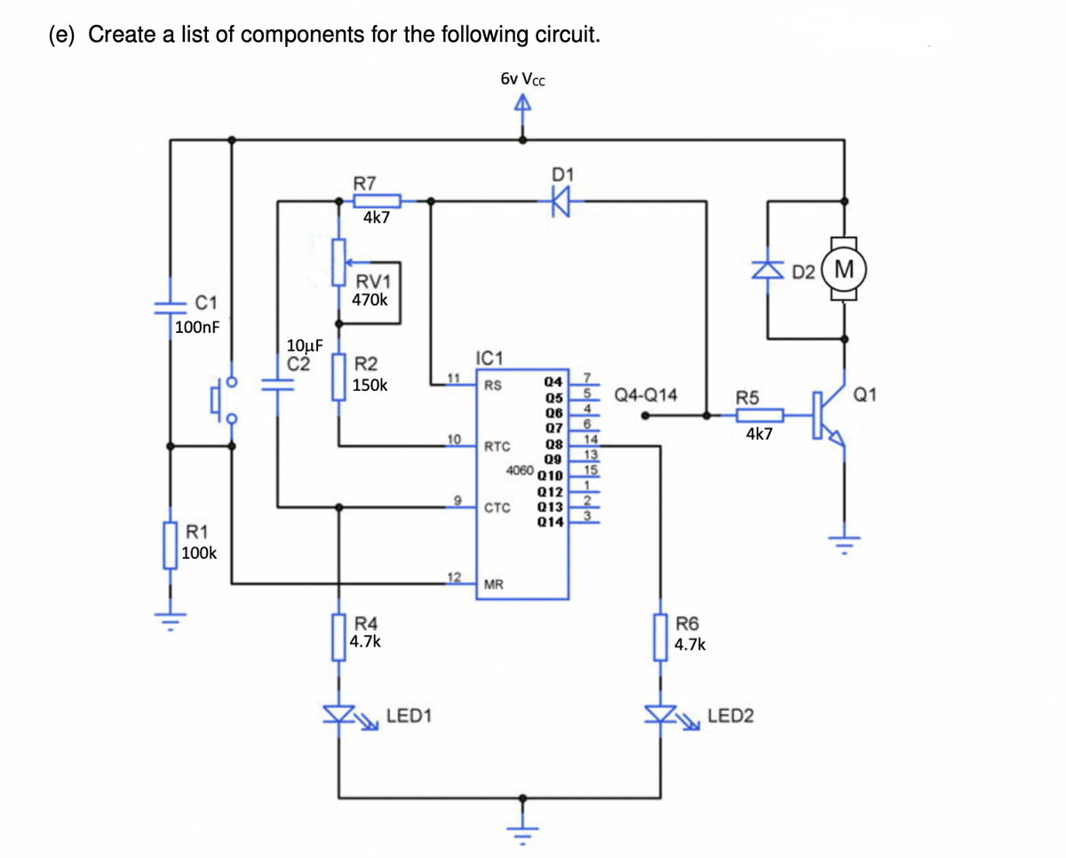 (e) Create a list of components for the following circuit.
6v Vcc
D1
R7
4k7
ZS D2 ( M
RV1
470k
C1
100nF
10µF
C2
IC1
R2
150k
RS
Q4
Q5
Q4-Q14
R5
Q1
Q6
4.
Q7
4k7
10
14
13
15
RTC
Q8
Q9
4060
Q10
Q12
Q13
Q14
стс
R1
100k
_12
MR
R4
4.7k
R6
4.7k
LED1
LED2
