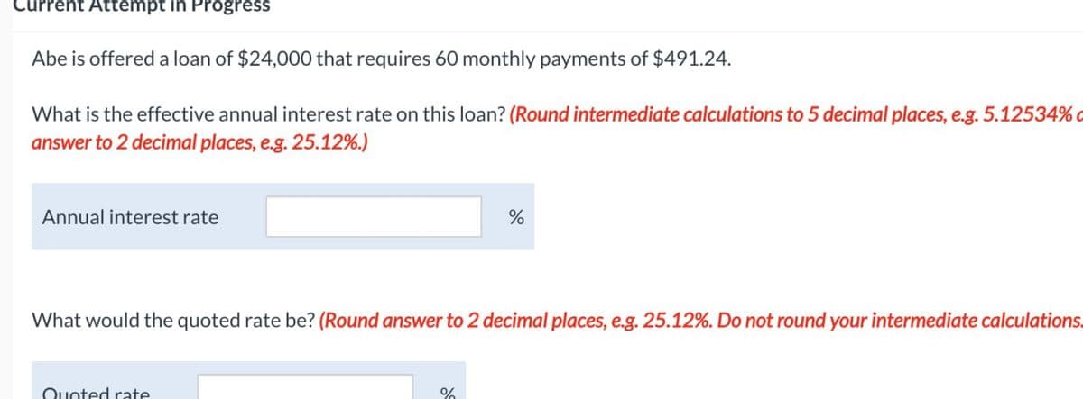 Current Attempt in Progress
Abe is offered a loan of $24,000 that requires 60 monthly payments of $491.24.
What is the effective annual interest rate on this loan? (Round intermediate calculations to 5 decimal places, e.g. 5.12534% c
answer to 2 decimal places, e.g. 25.12%.)
Annual interest rate
%
What would the quoted rate be? (Round answer to 2 decimal places, e.g. 25.12%. Do not round your intermediate calculations.
Quoted rate
%