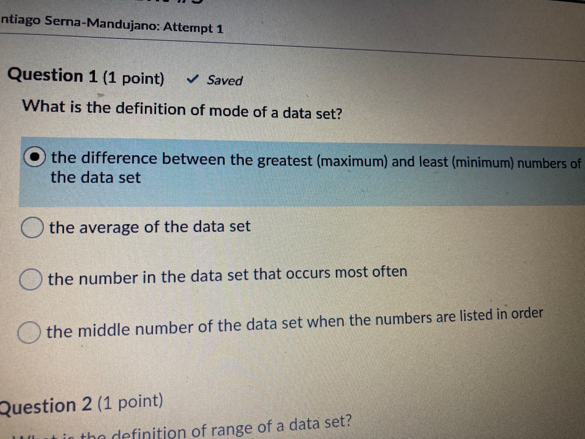 ntiago Serna-Mandujano: Attempt 1
Question 1 (1 point)
V Saved
What is the definition of mode of a data set?
the difference between the greatest (maximum) and least (minimum) numbers of
the data set
the average of the data set
the number in the data set that occurs most often
the middle number of the data set when the numbers are listed in order
Question 2 (1 point)
tin the definition of range of a data set?
