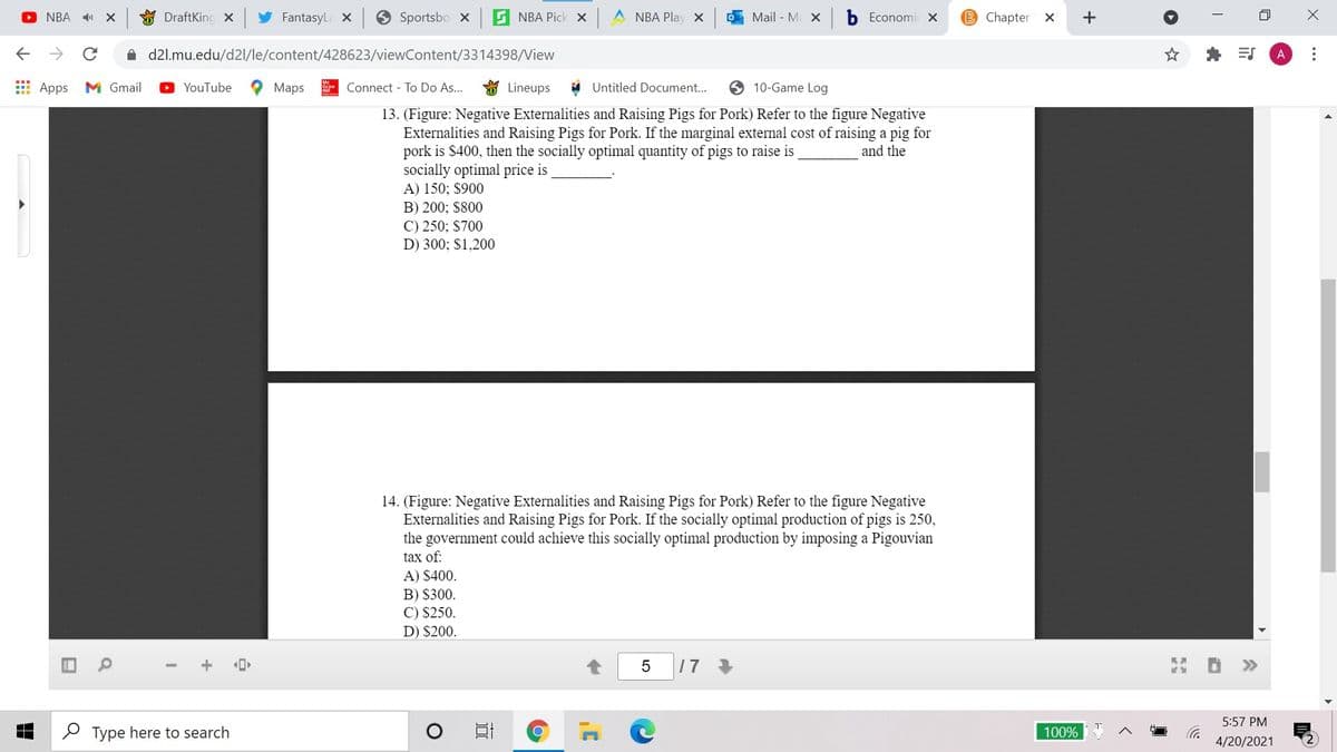 O NBA
O DraftKing x
FantasyLa X
Sportsbo x
G NBA Pick x A NBA Play x
Mail - M X
Economi X
B Chapter X
+
->
A d2l.mu.edu/d2l/le/content/428623/viewContent/3314398/View
A
E Apps
M Gmail
O YouTube
Maps
Connect - To Do As...
Lineups
Untitled Document...
O 10-Game Log
13. (Figure: Negative Externalities and Raising Pigs for Pork) Refer to the figure Negative
Externalities and Raising Pigs for Pork. If the marginal external cost of raising a pig for
pork is $400, then the socially optimal quantity of pigs to raise is
socially optimal price is
A) 150; $900
B) 200; $800
C) 250; $700
D) 300; $1,200
and the
14. (Figure: Negative Externalities and Raising Pigs for Pork) Refer to the figure Negative
Externalities and Raising Pigs for Pork. If the socially optimal production of pigs is 250,
the government could achieve this socially optimal production by imposing a Pigouvian
tax of:
A) $400.
B) S300.
C) $250.
D) $200.
1 7
>>
5:57 PM
P Type here to search
100%
4/20/2021
...
