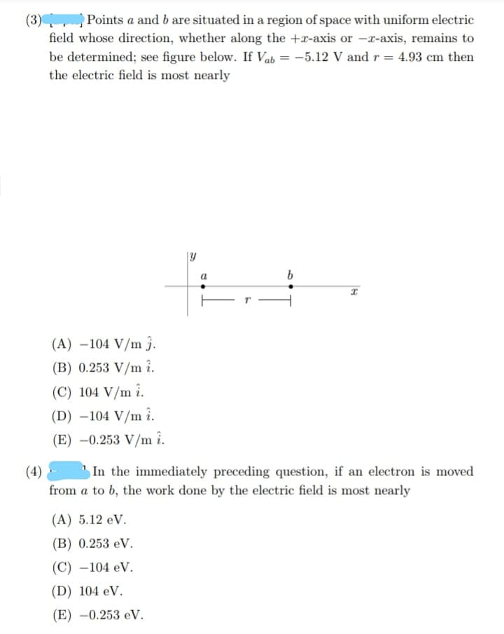 (3) Points a and b are situated in a region of space with uniform electric
field whose direction, whether along the +x-axis or -x-axis, remains to
be determined; see figure below. If Vab = -5.12 V and r = 4.93 cm then
the electric field is most nearly
|Y
a
Er -
(A) –104 V/m j.
(B) 0.253 V/m î.
(C) 104 V/m î.
(D) –104 V/m î.
(E) –0.253 V/m î.
(4) -
In the immediately preceding question, if an electron is moved
from a to b, the work done by the electric field is most nearly
(A) 5.12 eV.
(B) 0.253 eV.
(C) –104 eV.
(D) 104 eV.
(E) -0.253 eV.
