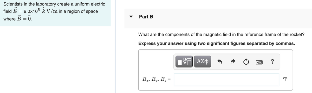 Scientists in the laboratory create a uniform electric
field E = 9.0x105 k V/m in a region of space
Part B
where B = 0.
What are the components of the magnetic field in the reference frame of the rocket?
Express your answer using two significant figures separated by commas.
?
Bg, By, Bz =
T
