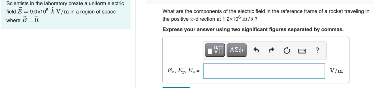 Scientists in the laboratory create a uniform electric
field E = 9.0x105 k V/m in a region of space
What are the components of the electric field in the reference frame of a rocket traveling in
where B = 0.
the positive x-direction at 1.2x106 m/s ?
Express your answer using two significant figures separated by commas.
?
Ex, Ey, Ez =
V/m
