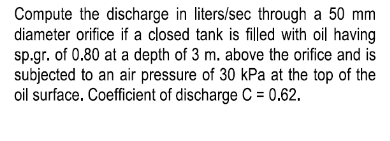 Compute the discharge in liters/sec through a 50 mm
diameter orifice if a closed tank is filled with oil having
sp.gr. of 0.80 at a depth of 3 m. above the orifice and is
subjected to an air pressure of 30 kPa at the top of the
oil surface. Coefficient of discharge C = 0.62.
