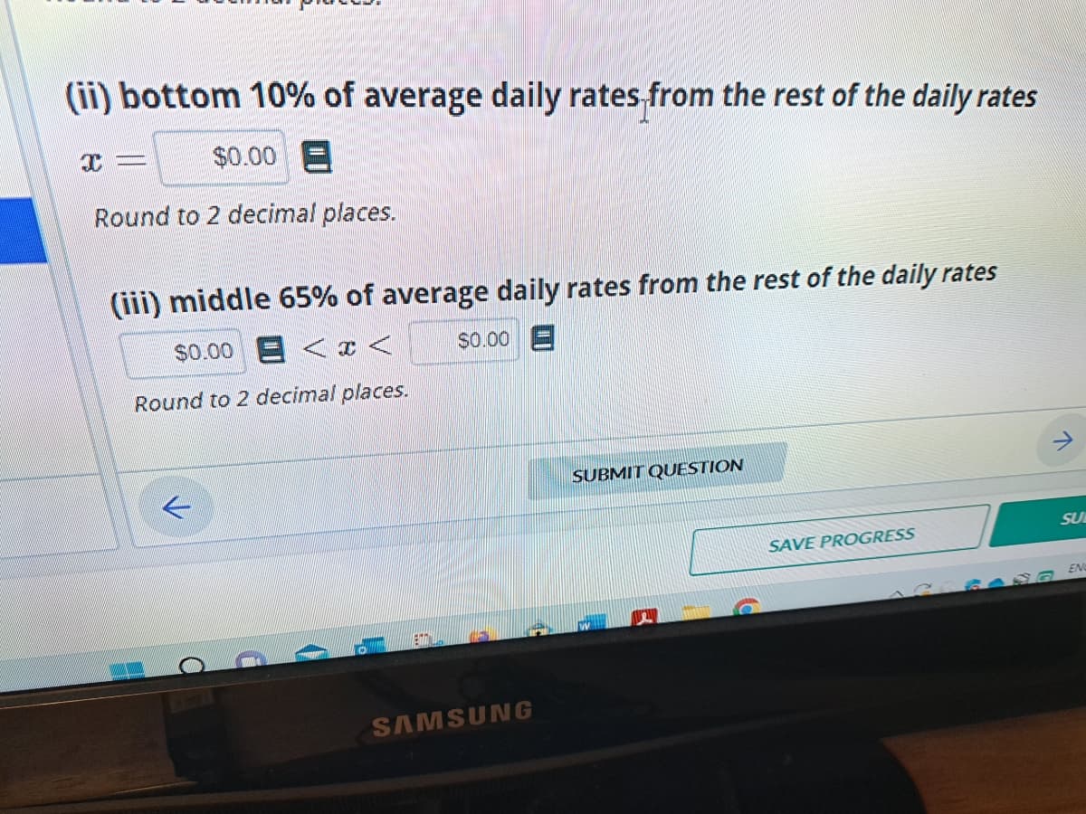 (ii) bottom 10% of average daily rates from the rest of the daily rates
x= $0.00 E
Round to 2 decimal places.
(iii) middle 65% of average daily rates from the rest of the daily rates
$0.00 < x <
$0.00 E
Round to 2 decimal places.
L
i
EN ES
SAMSUNG
SUBMIT QUESTION
SAVE PROGRESS
↑
SU
ENC