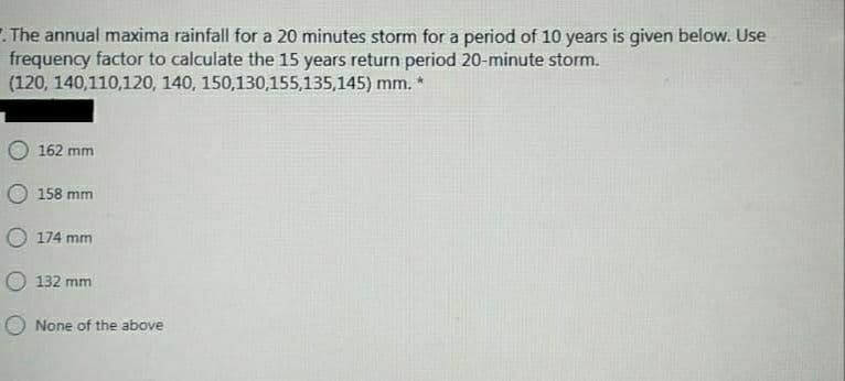 .The annual maxima rainfall for a 20 minutes storm for a period of 10 years is given below. Use
frequency factor to calculate the 15 years return period 20-minute storm.
(120, 140,110,120, 140, 150,130,155,135,145) mm. *
162 mm
158 mm
174 mm
132 mm
None of the above
