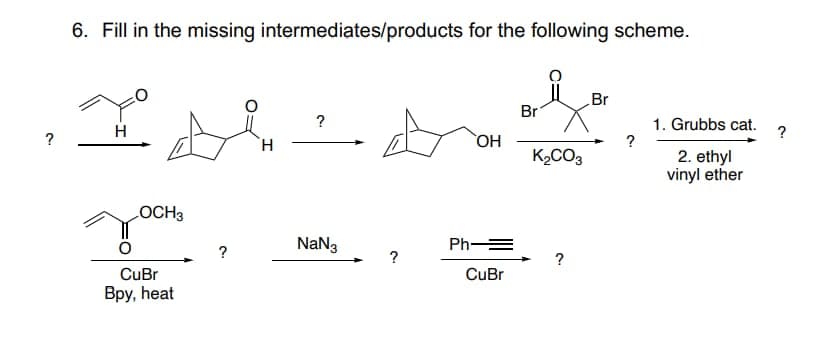 ?
6. Fill in the missing intermediates/products for the following scheme.
H
OCH3
CuBr
Bpy, heat
?
H
?
NaN3
OH
Ph-
CuBr
Br
K₂CO3
?
Br
?
1. Grubbs cat.
2. ethyl
vinyl ether
?