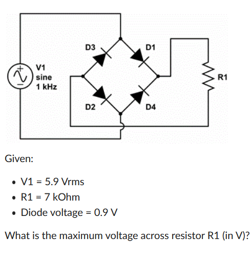 D3
D1
V1
sine
R1
1 kHz
D2
D4
Given:
• V1 = 5.9 Vrms
• R1 = 7 kOhm
• Diode voltage = 0.9 V
What is the maximum voltage across resistor R1 (in V)?
