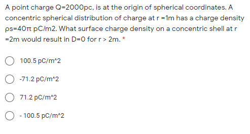 A point charge Q=2000pc, is at the origin of spherical coordinates. A
concentric spherical distribution of charge at r = 1m has a charge density
ps=40t pC/m2. What surface charge density on a concentric shell at r
=2m would result in D=0 for r> 2m. *
O 100.5 pC/m^2
-71.2 pC/m*2
O 71.2 pC/m^2
100.5 pC/m^2
