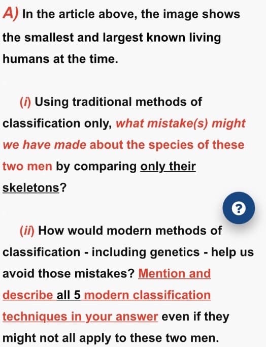 A) In the article above, the image shows
the smallest and largest known living
humans at the time.
(1) Using traditional methods of
classification only, what mistake(s) might
we have made about the species of these
two men by comparing only their
skeletons?
(ii) How would modern methods of
classification - including genetics - help us
avoid those mistakes? Mention and
describe all 5 modern classification
techniques in your answer even if they
might not all apply to these two men.
