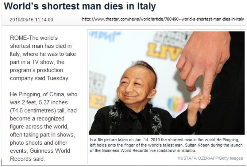 World's shortest man dies in Italy
2010/03/16 11:14:00
http://www.thestar.com/news/world/article/780490-world-s-shortest-man-dies-in-italy
ROME-The world's
LK
shortest man has died in
Italy, where he was to take
part in a TV show, the
program's production
company said Tuesday.
He Pingping, of China, who
was 2 feet, 5.37 inches
(74.6 centimetres) tall, had
become a recognized
figure across the world,
often taking part in shows,
photo shoots and other
events, Guinness World
Records said.
In a file picture taken on Jan. 14, 2010 the shortest man in the world He Pingping,.
left holds onto the finger of the world's tallest man, Sultan Kösen during the launch
of the Guinness World Records live roadshow in Istanbu.
MUSTAFA OZERIAFPIGetty Images

