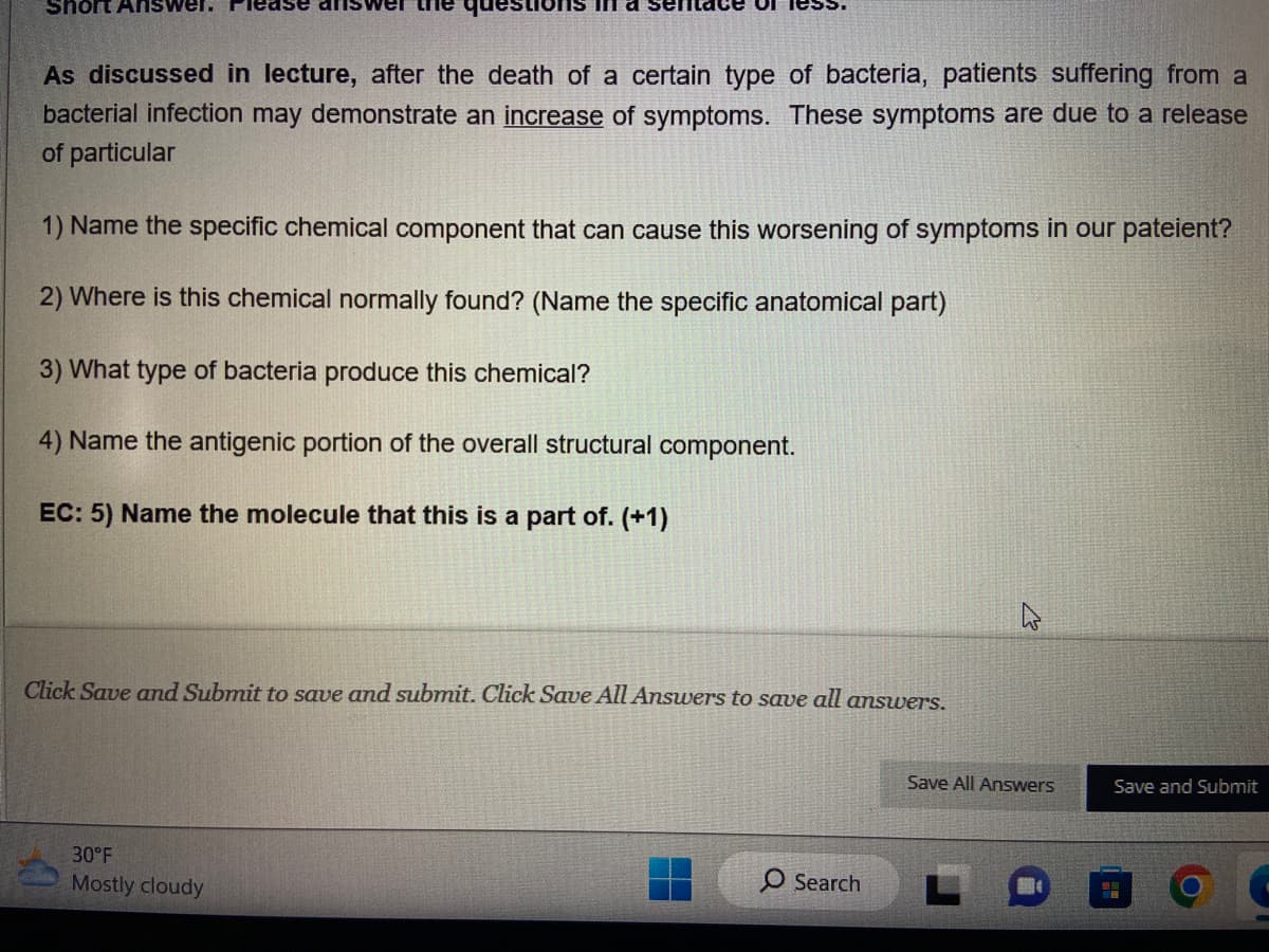 Short Answer. Please answer the
in a semtace or less.
As discussed in lecture, after the death of a certain type of bacteria, patients suffering from a
bacterial infection may demonstrate an increase of symptoms. These symptoms are due to a release
of particular
1) Name the specific chemical component that can cause this worsening of symptoms in our pateient?
2) Where is this chemical normally found? (Name the specific anatomical part)
3) What type of bacteria produce this chemical?
4) Name the antigenic portion of the overall structural component.
EC: 5) Name the molecule that this is a part of. (+1)
Click Save and Submit to save and submit. Click Save All Answers to save all answers.
30°F
Mostly cloudy
O Search
2
Save All Answers
Save and Submit