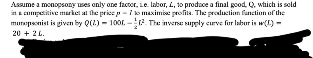 Assume a monopsony uses only one factor, i.e. labor, L, to produce a final good, Q, which is sold
in a competitive market at the price p = 1 to maximise profits. The production function of the
monopsonist is given by Q (L) = 100L - 1². The inverse supply curve for labor is w(L) =
2
20 + 2 L.