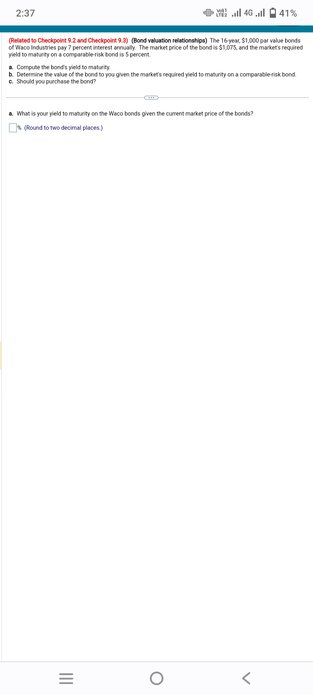 2:37
(Related to Checkpoint 9.2 and Checkpoint 9.3) (Bond valuation relationships) The 16-year, $1,000 par value bonds
of Waco Industries pay 7 percent interest annually. The market price of the bond is $1,075, and the market's required
yield to maturity on a comparable-risk bond is 5 percent.
a. Compute the bond's yield to maturity.
b. Determine the value of the bond to you given the market's required yield to maturity on a comparable-risk bond.
c. Should you purchase the bond?
Vo) 1
[ 22 | 46 ... - 41%
LTE2
a. What is your yield to maturity on the Waco bonds given the current market price of the bonds?
% (Round to two decimal
places.)
|||
=
O