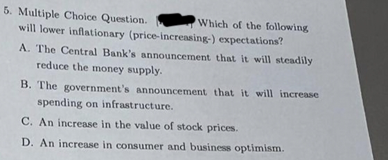 5. Multiple Choice Question.
will lower inflationary (price-increasing-)
Which of the following
expectations?
A. The Central Bank's announcement that it will steadily
reduce the money supply.
B. The government's announcement that it will increase
spending on infrastructure.
C. An increase in the value of stock prices.
D. An increase in consumer and business optimism.