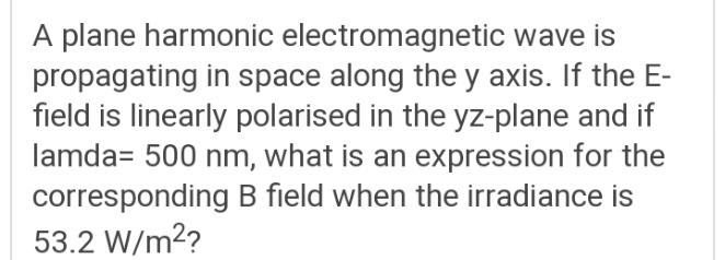 A plane harmonic electromagnetic wave is
propagating in space along the y axis. If the E-
field is linearly polarised in the yz-plane and if
lamda= 500 nm, what is an expression for the
corresponding B field when the irradiance is
53.2 W/m2?
