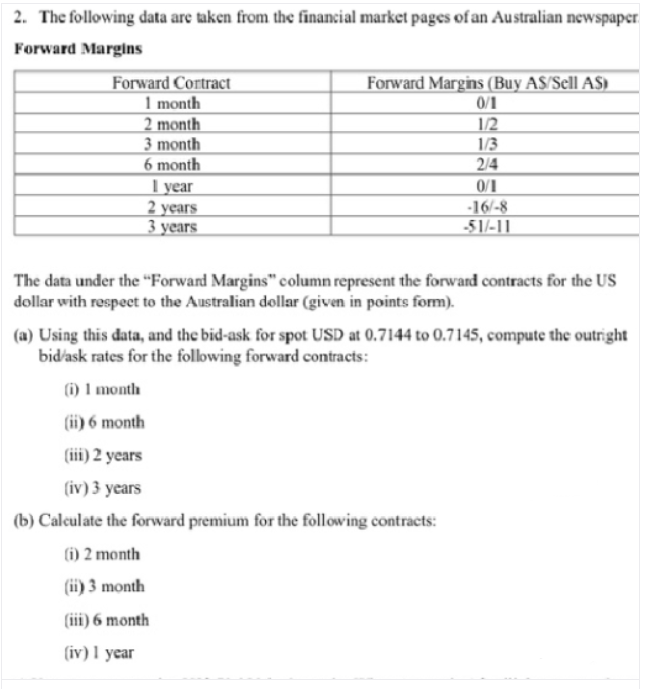 2. The following data are taken from the financial market pages of an Australian newspaper
Forward Margins
Forward Margins (Buy AS/Scll AS)
0/1
Forward Cortract
1 month
2 month
3 month
6 month
1/2
1/3
2/4
Т уear
2 years
3 years
0/1
-16/-8
51/-11
The data under the "Forward Margins" column represent the forward contracts for the US
dollar with respeet to the Australian dollar (given in points form).
(a) Using this data, and the bid-ask for spot USD at 0.7144 to 0.7145, compute the outright
bidask rates for the following forward contracts:
(i) 1 month
(ii) 6 month
(iii) 2 years
(iv) 3 years
(b) Caleulate the forward premium for the following contracts:
(i) 2 month
(ii) 3 month
(iii) 6 month
(iv) 1 year
