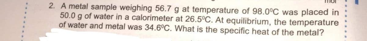 2. A metal sample weighing 56.7 g at temperature of 98.0°C was placed in
50.0 g of water in a calorimeter at 26.5°C. At equilibrium, the temperature
of water and metal was 34.6°C. What is the specific heat of the metal?
